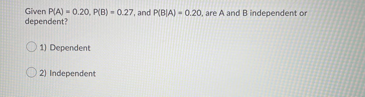 Given P(A) = 0.20, P(B) = 0.27, and P(B|A) = 0.20, are A and B independent or
dependent?
%3D
%3D
1) Dependent
2) Independent
