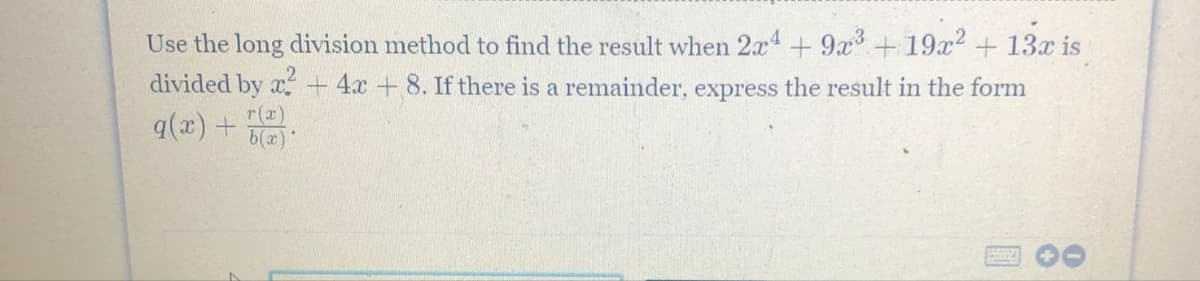 Use the long division method to find the result when 2x¹ + 9x³ +19x² + 13x is
divided by x² + 4x + 8. If there is a remainder, express the result in the form
q(x) +
r(x)
b(x)
U
