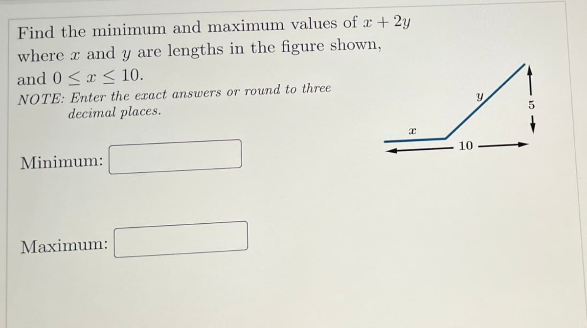 Find the minimum and maximum values of x + 2y
where x and y are lengths in the figure shown,
and 0≤x≤ 10.
NOTE: Enter the exact answers or round to three
decimal places.
Minimum:
Maximum:
X
10
Y
5