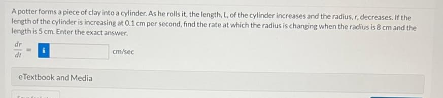 A potter forms a piece of clay into a cylinder. As he rolls it, the length, L, of the cylinder increases and the radius, r, decreases. If the
length of the cylinder is increasing at 0.1 cm per second, find the rate at which the radius is changing when the radius is 8 cm and the
length is 5 cm. Enter the exact answer.
dr
dt
=
eTextbook and Media
cm/sec