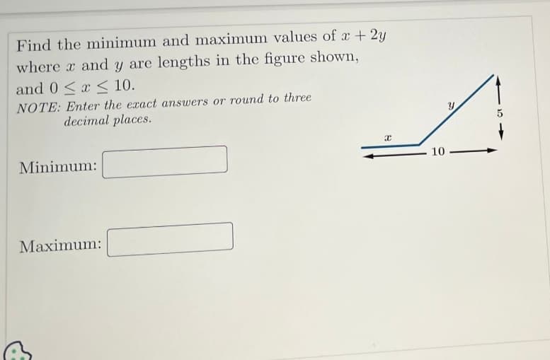 Find the minimum and maximum values of x + 2y
where x and y are lengths in the figure shown,
and 0≤x≤ 10.
NOTE: Enter the exact answers or round to three
decimal places.
Minimum:
Maximum:
x
A
10.