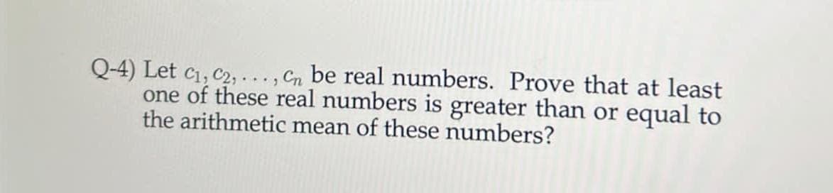 Q-4) Let C₁, C2, ..., Cn be real numbers. Prove that at least
one of these real numbers is greater than or equal to
the arithmetic mean of these numbers?