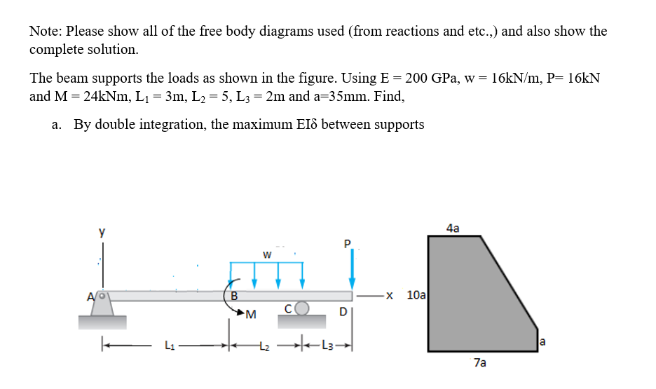 Note: Please show all of the free body diagrams used (from reactions and etc.,) and also show the
complete solution.
The beam supports the loads as shown in the figure. Using E = 200 GPa, w = 16KN/m, P= 16KN
and M = 24kNm, L1 = 3m, L2 = 5, L3 = 2m and a=35mm. Find,
a. By double integration, the maximum EIô between supports
y
4a
P.
w
A
-х 10а
D
L1
a
7a
