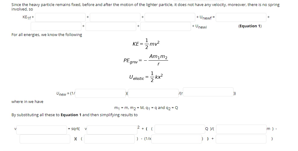 Since the heavy particle remains fixed, before and after the motion of the lighter particle, it does not have any velocity, moreover, there is no spring
involved, so
KE14+
+ Unewf =
+ Unewi
(Equation 1)
For all energies, we know the following
XF -m
KE =
Am,m2
PEgrav =
r
1
Uelastic =
kx²
Unew = (1/
/(r
where in we have
m1 = m, m2 = M, q1 = q and q2 = Q
By substituting all these to Equation 1 and then simplifying results to
= sgrt(
2 + ( (
Q
m ) -
V
v
) - (1/x
) ) +
