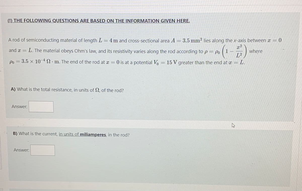 (!) THE FOLLOWING QUESTIONS ARE BASED ON THE INFORMATION GIVEN HERE.
A rod of semiconducting material of length L = 4 m and cross-sectional area A
3.5 mm2 lies along the x-axis between a = 0
x2
where
L2
and x
L. The material obeys Ohm's law, and its resistivity varies along the rod according to p = Po (1
Po = 3.5 x 10 4N· m. The end of the rod at x
O is at a potential Vo = 15 V greater than the end at a = L.
||
A) What is the total resistance, in units of 2, of the rod?
Answer:
B) What is the current, in units of miliamperes, in the rod?
Answer:
