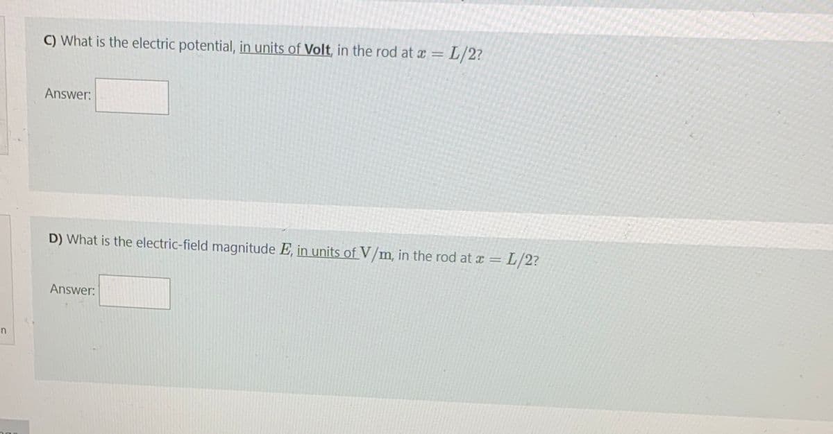 C) What is the electric potential, in units of Volt, in the rod at x =L/2?
Answer:
D) What is the electric-field magnitude E, in units of V/m, in the rod at a = L/2?
Answer:
n
