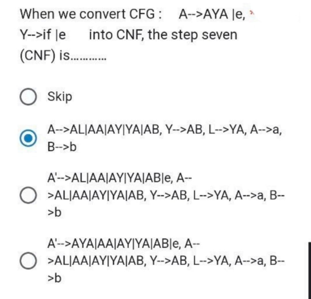 When we convert CFG: A-->AYA le,
Y-->if le into CNF, the step seven
(CNF) is..........
Skip
A-->ALIAA|AY|YA|AB, Y-->AB, L-->YA, A-->a,
B-->b
A'-->ALIAA|AY|YA|AB|e, A--
O >ALIAA|AY|YAJAB, Y-->AB, L-->YA, A-->a, B--
>b
A'-->AYA|AA|AY|YA|AB|e, A--
O >ALIAA|AY|YAJAB, Y-->AB, L-->YA, A-->a, B--
>b