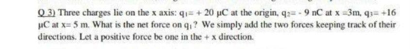 Q 3) Three charges lie on the x axis: q1= + 20 uC at the origin, q2= - 9 nC at x =3m, q3= +16
µC at x= 5 m. What is the net force on q,? We simply add the two forces keeping track of their
directions. Let a positive force be one in the + x direction.
