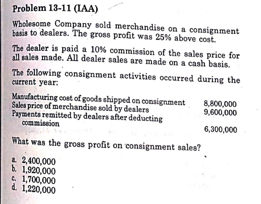 Problem 13-11 (IAA)
Wholesome Company sold merchandise on a consignment
basis to dealers. The gross profit was 25% above cost.
The dealer is paid a 10% commission of the sales price for
all sales made. All dealer sales are made on a cash basis.
The following consignment activities occurred during the
current year:
Manufacturing cost of goods shipped on consignment
Sales price of merchandise sold by dealers
Payments remitted by dealers after deducting
commission
8,800,000
9,600,000
6,300,000
What was the gross profit on 'consignment sales?
a. 2,400,000
b. 1,920,000
c. 1,700,000
d. 1,220,000
