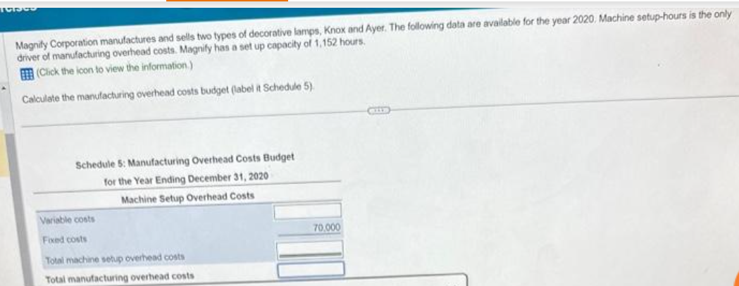 191300
Magnity Corporation manufactures and sells two types of decorative lamps, Knox and Ayer. The following data are available for the year 2020, Machine setup-hours is the only
driver of manufacturing overhead costs. Magnify has a set up capacity of 1,152 hours.
(Click the icon to view the information.)
Calculate the manufacturing overhead costs budget (label it Schedule 5).
Schedule 5: Manufacturing Overhead Costs Budget
for the Year Ending December 31, 2020
Machine Setup Overhead Costs
Variable costs
Fixed costs
Total machine setup overhead costs
Total manufacturing overhead costs
70,000