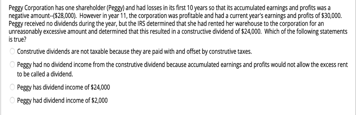 Peggy Corporation has one shareholder (Peggy) and had losses in its first 10 years so that its accumulated earnings and profits was a
negative amount--($28,000). However in year 11, the corporation was profitable and had a current year's earnings and profits of $30,000.
Peggy received no dividends during the year, but the IRS determined that she had rented her warehouse to the corporation for an
unreasonably excessive amount and determined that this resulted in a constructive dividend of $24,000. Which of the following statements
is true?
Construtive dividends are not taxable because they are paid with and offset by construtive taxes.
Peggy had no dividend income from the construtive dividend because accumulated earnings and profits would not allow the excess rent
to be called a dividend.
Peggy has dividend income of $24,000
Peggy had dividend income of $2,000