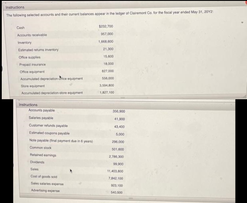 Instructions
The following selected accounts and their current balances appear in the ledger of Clairemont Co. for the fiscal year ended May 31, 20Y2:
Cash
Accounts receivable
Inventory
Estimated returns inventory
Office supplies
Prepaid insurance
Office equipment
Accumulated depreciation-fice equipment
Store equipment
Accumulated depreciation-store equipment
Instructions
Accounts payable
Salaries payable
Customer refunds payable
Estimated coupons payable
Note payable (final payment due in 6 years)
Common stock
Retained earnings
Dividends
Sales
Cost of goods sold
Sales salaries expense
Advertising expense
$232,700
957,000
1,668,600
21,300
15,600
18,000
827,000
556,000
3,594,800
1,827,100
356,900
41,900
43,400
5,000
296,000
501,600
2,786,300
99,900
11,403,800
7,842,100
923,100
540,500