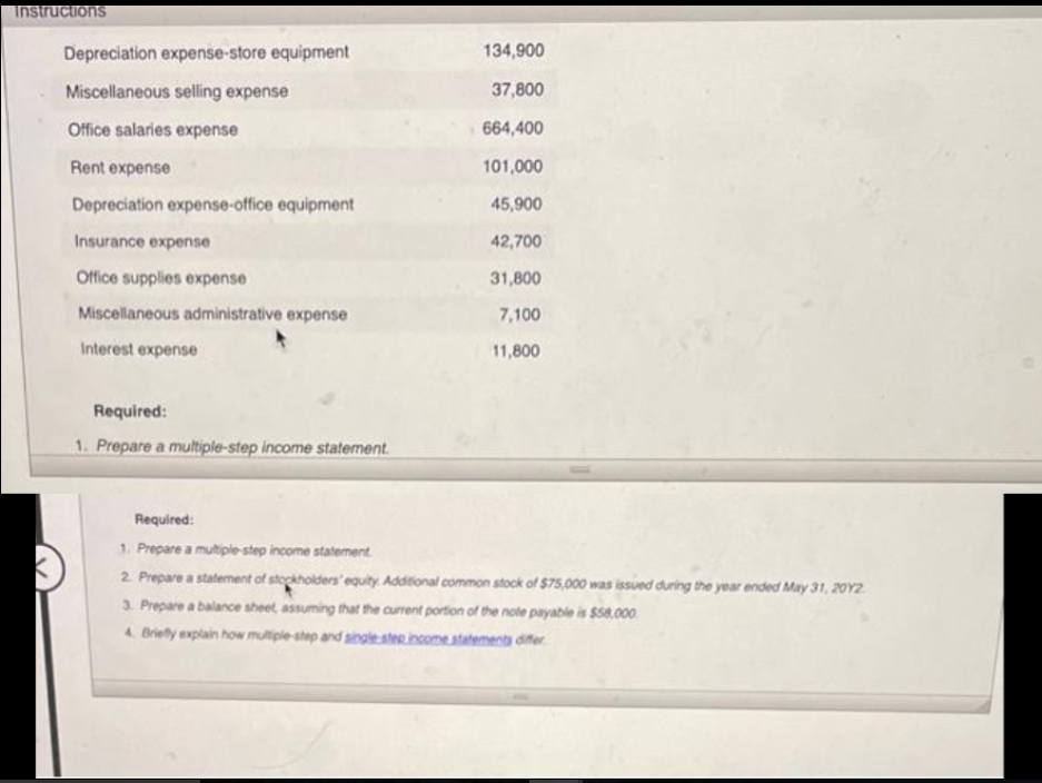 Instructions
Depreciation expense-store equipment
Miscellaneous selling expense
Office salaries expense
Rent expense
Depreciation expense-office equipment
Insurance expense
Office supplies expense
Miscellaneous administrative expense
Interest expense
Required:
1. Prepare a multiple-step income statement.
134,900
37,800
664,400
101,000
45,900
42,700
31,800
7,100
11,800
Required:
1. Prepare a multiple-step income statement
2. Prepare a statement of stockholders' equity. Additional common stock of $75,000 was issued during the year ended May 31, 2012
3. Prepare a balance sheet, assuming that the current portion of the note payable is $58.000
4. Briefly explain how multiple-step and single step income statements differ