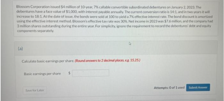 Blossom Corporation issued $4 million of 10-year, 7% callable convertible subordinated debentures on January 2, 2023. The
debentures have a face value of $1,000, with interest payable annually. The current conversion ratio is 14:1, and in two years it will
increase to 18:1. At the date of issue, the bonds were sold at 100 to yield a 7% effective interest rate. The bond discount is amortized
using the effective interest method. Blossom's effective tax rate was 30%. Net income in 2023 was $7.6 million, and the company had
3 million shares outstanding during the entire year. For simplicity, ignore the requirement to record the debentures' debt and equity
components separately.
(a)
Calculate basic earnings per share. (Round answers to 2 decimal places, eg. 15.25.)
Basic earnings per share
Save for Later
Attempts: 0 of 1 used
Submit Answer