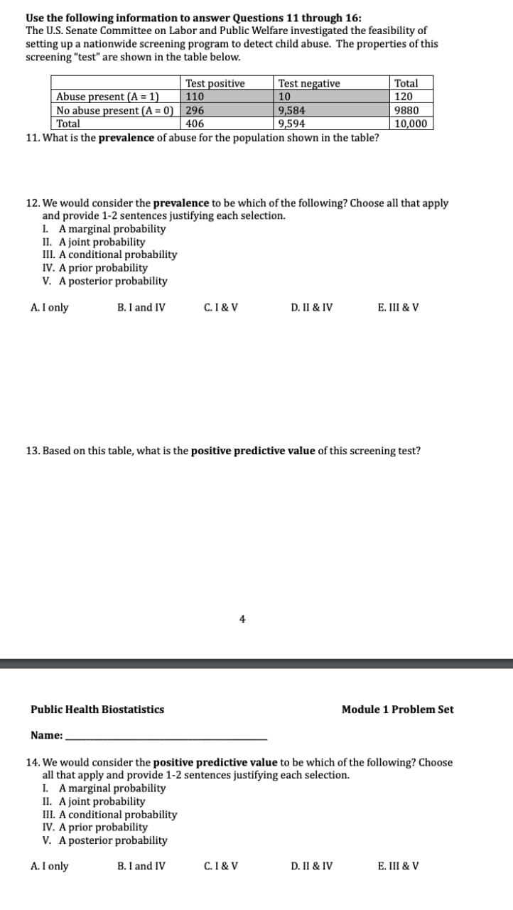 Use the following information to answer Questions 11 through 16:
The U.S. Senate Committee on Labor and Public Welfare investigated the feasibility of
setting up a nationwide screening program to detect child abuse. The properties of this
screening "test" are shown in the table below.
Abuse present (A = 1)
Test positive
110
Test negative
10
Total
120
No abuse present (A = 0)
296
9,584
9880
Total
406
9,594
10,000
11. What is the prevalence of abuse for the population shown in the table?
12. We would consider the prevalence to be which of the following? Choose all that apply
and provide 1-2 sentences justifying each selection.
I. A marginal probability
II. A joint probability
III. A conditional probability
IV. A prior probability
V. A posterior probability
A. I only
B. I and IV
C. I& V
D. II & IV
E. III & V
13. Based on this table, what is the positive predictive value of this screening test?
Public Health Biostatistics
Name:
Module 1 Problem Set
14. We would consider the positive predictive value to be which of the following? Choose
all that apply and provide 1-2 sentences justifying each selection.
I. A marginal probability
II. A joint probability
III. A conditional probability
IV. A prior probability
V. A posterior probability
A. I only
B. I and IV
C. I& V
D. II & IV
E. III & V