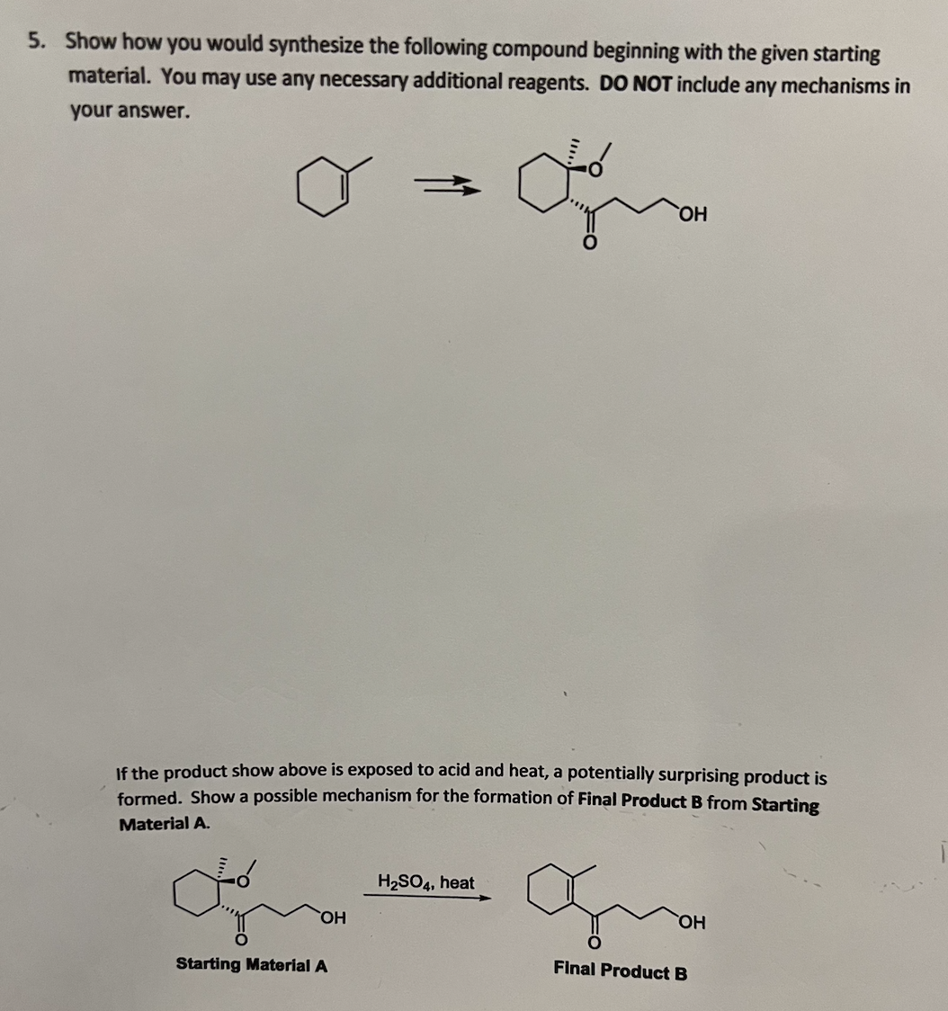 5. Show how you would synthesize the following compound beginning with the given starting
material. You may use any necessary additional reagents. DO NOT include any mechanisms in
your answer.
HO,
If the product show above is exposed to acid and heat, a potentially surprising product is
formed, Show a possible mechanism for the formation of Final Product B from Starting
Material A.
H2SO4, heat
HO,
HO,
Starting Material A
Final Product B
