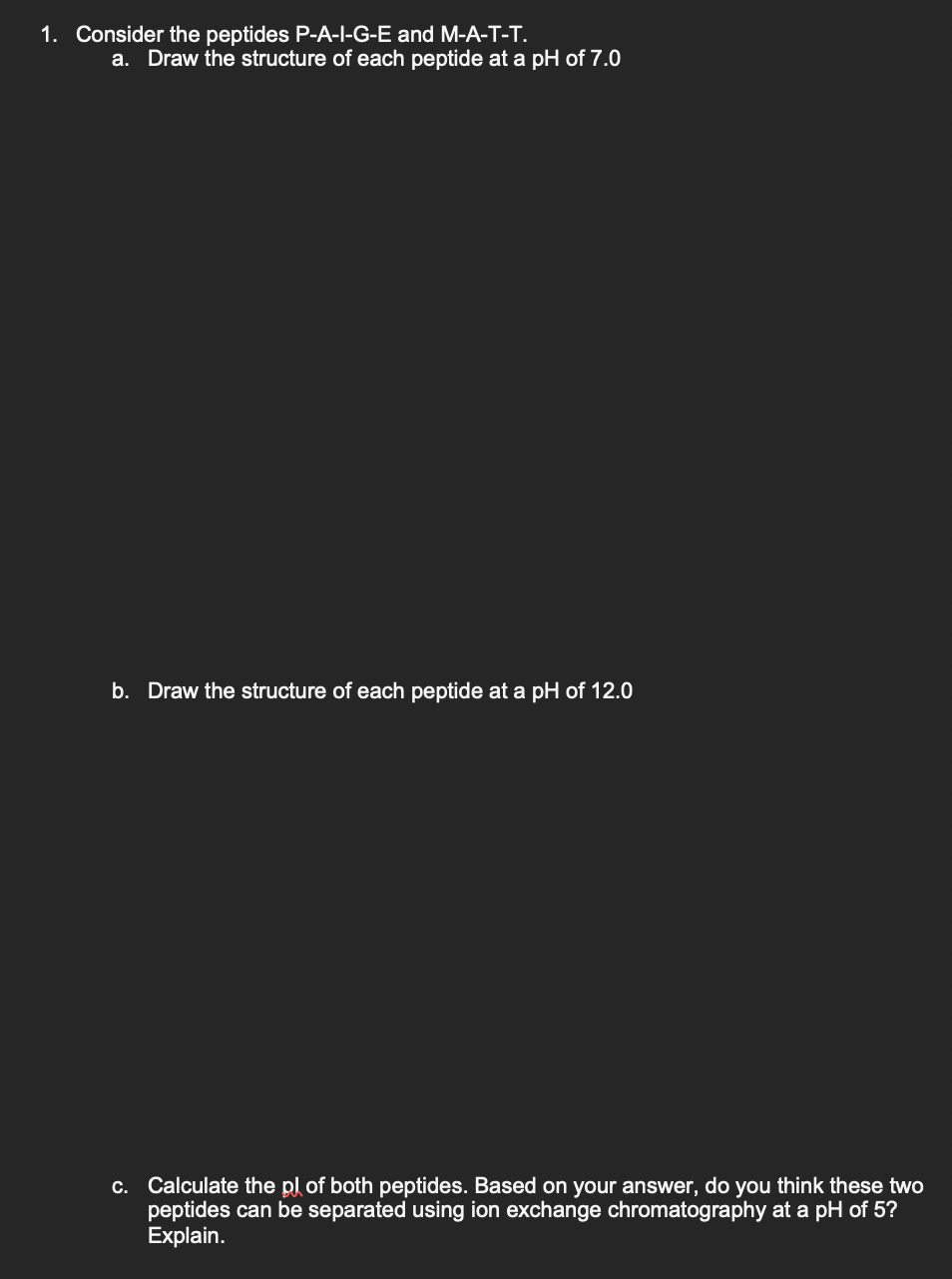 1. Consider the peptides P-A-I-G-E and M-A-T-T.
a. Draw the structure of each peptide at a pH of 7.0
b. Draw the structure of each peptide at a pH of 12.0
c. Calculate the pl of both peptides. Based on your answer, do you think these two
peptides can be separated using ion exchange chromatography at a pH of 5?
Explain.