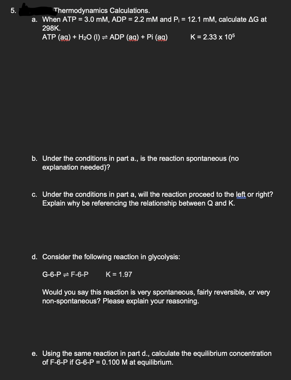 5.
Thermodynamics Calculations.
a. When ATP = 3.0 mM, ADP = 2.2 mM and P₁ = 12.1 mM, calculate AG at
298K.
ATP (aq) + H₂O (1) ⇒ ADP (aq) + Pi (ag)
=
b. Under the conditions in part a., is the reaction spontaneous (no
explanation needed)?
K = 2.33 x 105
c. Under the conditions in part a, will the reaction proceed to the left or right?
Explain why be referencing the relationship between Q and K.
d. Consider the following reaction in glycolysis:
K = 1.97
G-6-PF-6-P
Would you say this reaction is very spontaneous, fairly reversible, or very
non-spontaneous? Please explain your reasoning.
e. Using the same reaction in part d., calculate the equilibrium concentration
of F-6-P if G-6-P = 0.100 M at equilibrium.