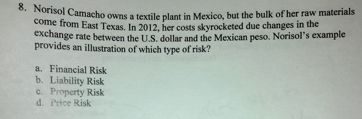 come from East Texas. In 2012, her costs skyrocketed due changes in the
8. Norisol Camacho owns a textile plant in Mexico, but the bulk of her raw materials
come from East Texas. In 2012, her costs skyrocketed due changes in the
exchange rate between the U.S. dollar and the Mexican peso. Norisol's example
provides an illustration of which type of risk?
a. Financial Risk
b. Liability Risk
c. Property Risk
d. Price Risk
