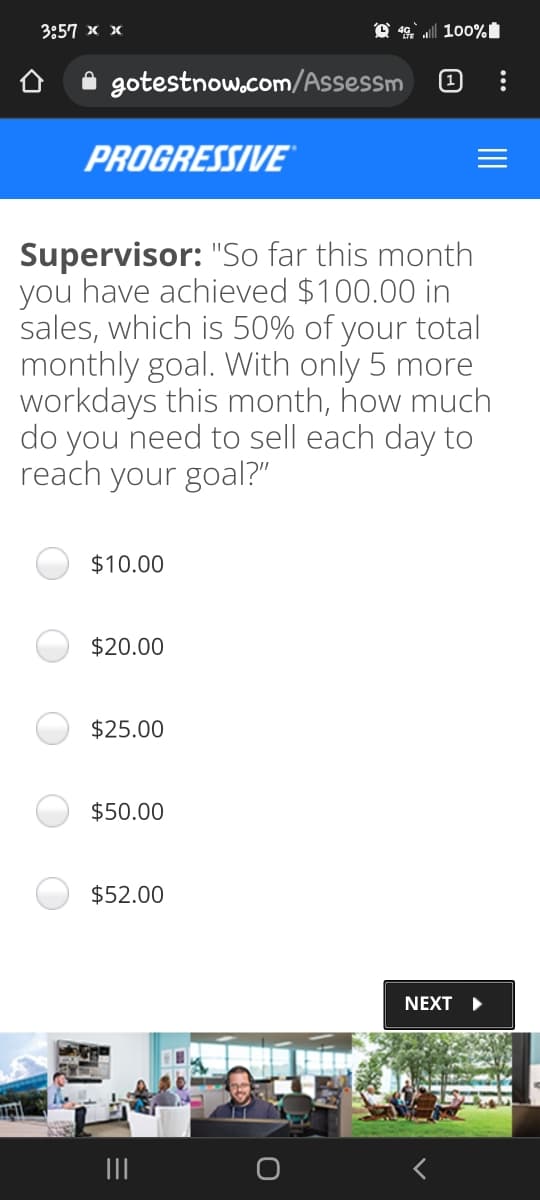 3857 х х
100%
gotestnow.com/Assessm
(1
PROGRESSIVE
Supervisor: "So far this month
you have achieved $100.00 in
sales, which is 50% of your total
monthly goal. With only 5 more
workdays this month, how much
do you need to sell each day to
reach your goal?"
$10.00
$20.00
$25.00
$50.00
$52.00
NEXT >
II
II
