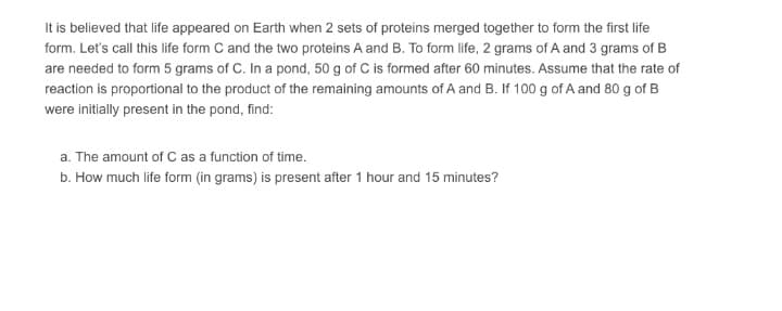 It is believed that life appeared on Earth when 2 sets of proteins merged together to form the first life
form. Let's call this life form C and the two proteins A and B. To form life, 2 grams of A and 3 grams of B
are needed to form 5 grams of C. In a pond, 50 g of C is formed after 60 minutes. Assume that the rate of
reaction is proportional to the product of the remaining amounts of A and B. If 100 g of A and 80 g of B
were initially present in the pond, find:
a. The amount of C as a function of time.
b. How much life form (in grams) is present after 1 hour and 15 minutes?
