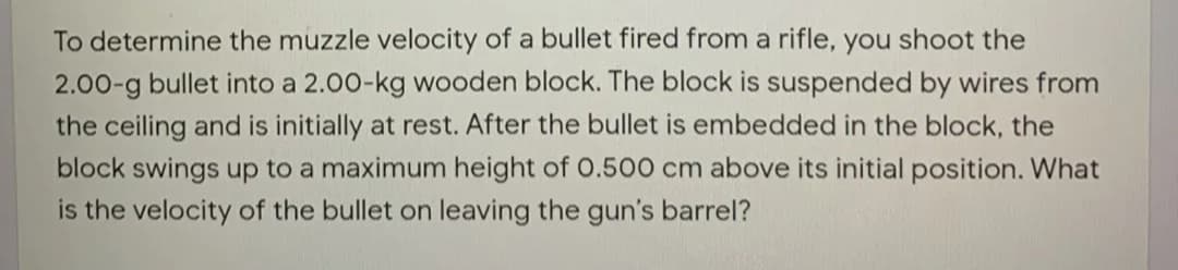 To determine the muzzle velocity of a bullet fired from a rifle, you shoot the
2.00-g bullet into a 2.00-kg wooden block. The block is suspended by wires from
the ceiling and is initially at rest. After the bullet is embedded in the block, the
block swings up to a maximum height of O.500 cm above its initial position. What
is the velocity of the bullet on leaving the gun's barrel?
