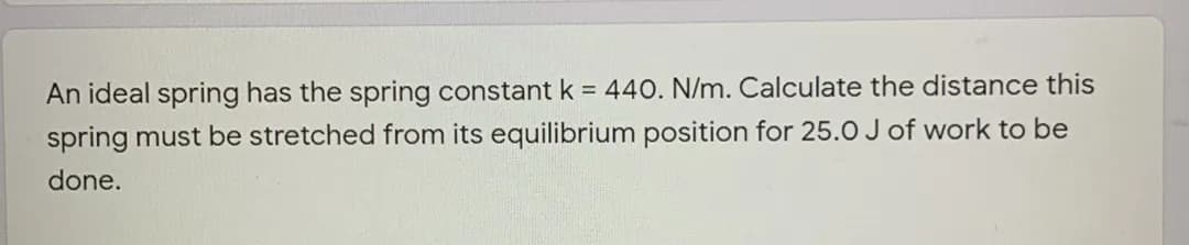 An ideal spring has the spring constant k = 440. N/m. Calculate the distance this
spring must be stretched from its equilibrium position for 25.0 J of work to be
done.
