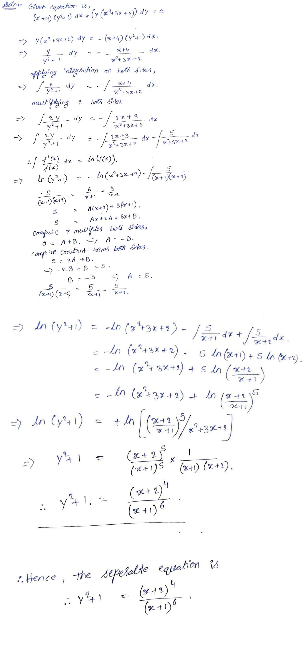 Selns- Given equation is,
(or +4) Cy%, t) dx + (y (x43x + 9)) dy - o
-> Y(x?+3x +1) dy = - (x 4) ly*41) dx.
- (* +4) Cy"+1) dx.
y dy
y? + 1
X+4
x+ 3x+2
dx.
applying integhation an beth sides,
-> /, dy
X+4
-/-
x43x+2
multiphing 2
LY dy - -
beth Sides
=>
2 x + 8
x?+32+ 2
=>
2Y
dy
2X +3
y+1
7432+2
xp
x43x+2
t'cx)
In sC^)).
dx
(x)
-7
In Cy1) = -
A
B
- A(x+1) + B(x+1).
Ax+ 2A + Bx +B.
Compare * meiltiples bot sides,
A +B. -7 A = - B.
Conpore Constant teims both sices.
S : 2A +B.
-) - 2B + B
5.
=) A : 5,
5.
(x+1) (x+1)
In Cy?+1)
= cdn (x?+3x+2).
->
dx + /de.
Xナ」
-lo (x?+3X +2) - 5 In (x+1) + sIn (x +2).
ニ
- -dn (x?+3x+1) + s dn (*)
In (x²+3%+2) + in (
8+2
> in Cy41)
ニ
X+2
+3x+2
=) y4 1
(x + 2°
(x+1)5 ^ (x+1) (x+1).
yキ1.(ス+)
(x+2)1
(x +1) 6
1. -
is
the seperolte
(ox+2) 4
(x +1)8
:. Hence,
equation
