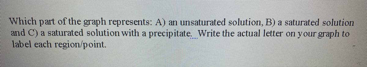 Which part of the graph represents: A) an unsaturated solution, B) a saturated solution
and C) a saturated solution with a precipitate. Write the actual letter on your graph to
label each region/point.
