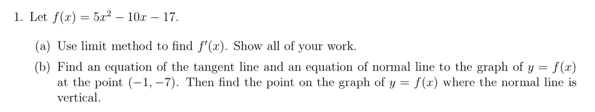 1. Let f(x) = 5x² 10x - 17.
(a) Use limit method to find f'(x). Show all of your work.
(b) Find an equation of the tangent line and an equation of normal line to the graph of y = f(x)
at the point (-1,-7). Then find the point on the graph of y = f(x) where the normal line is
vertical.