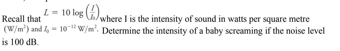 L =
10 log
Recall that
To where I is the intensity of sound in watts per square metre
(W/m²) and I = 10-¹2 W/m². Determine the intensity of a baby screaming if the noise level
is 100 dB.