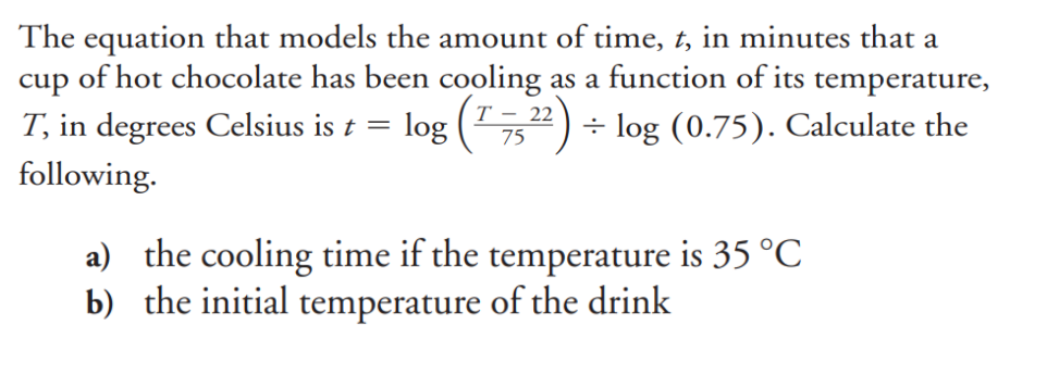 The equation that models the amount of time, t, in minutes that a
cup of hot chocolate has been cooling as a function of its temperature,
T, in degrees Celsius is t = log (¹ 7522) ÷ log (0.75). Calculate the
following.
a) the cooling time if the temperature is 35 °C
b) the initial temperature of the drink