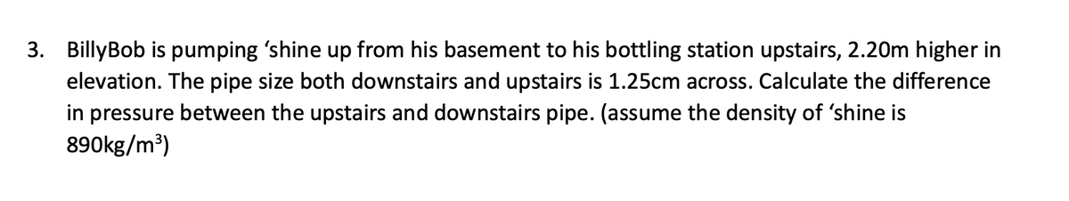 3. Billy Bob is pumping 'shine up from his basement to his bottling station upstairs, 2.20m higher in
elevation. The pipe size both downstairs and upstairs is 1.25cm across. Calculate the difference
in pressure between the upstairs and downstairs pipe. (assume the density of 'shine is
890kg/m³)