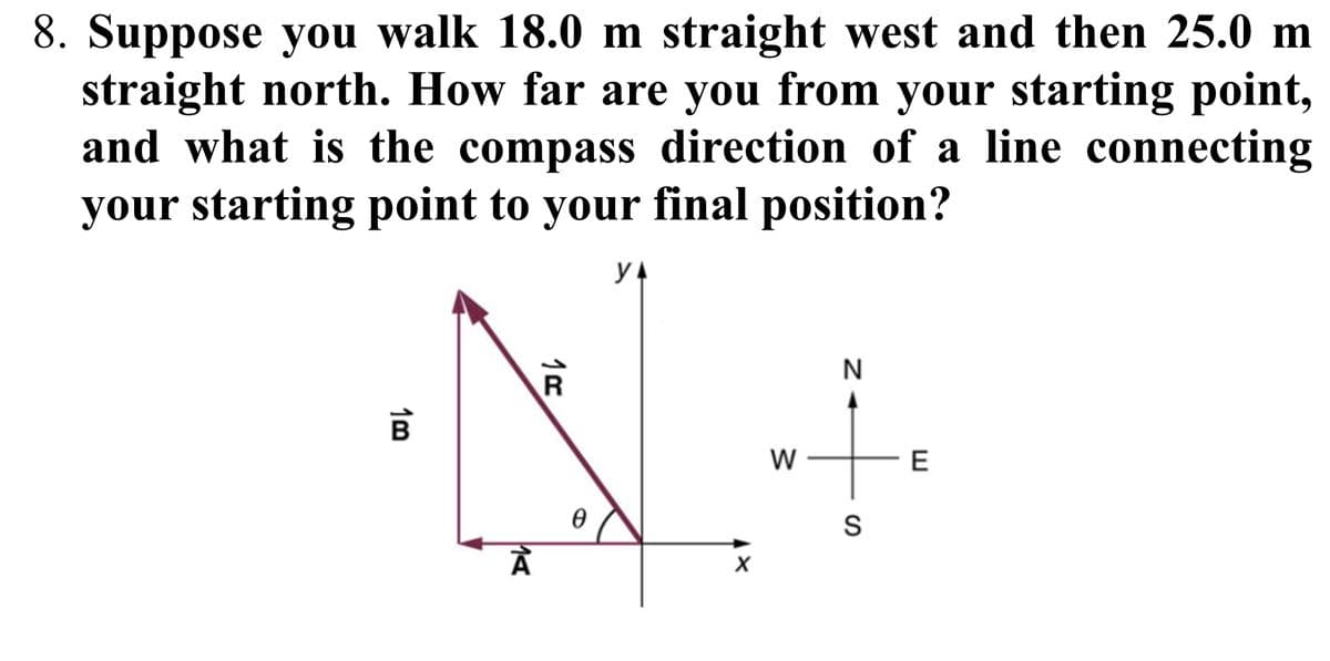 8. Suppose you walk 18.0 m straight west and then 25.0 m
straight north. How far are you from your starting point,
and what is the compass direction of a line connecting
your starting point to your final position?
13
y
R
N
Ꮎ
1A
W
N
S
E