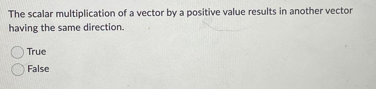 The scalar multiplication of a vector by a positive value results in another vector
having the same direction.
True
False