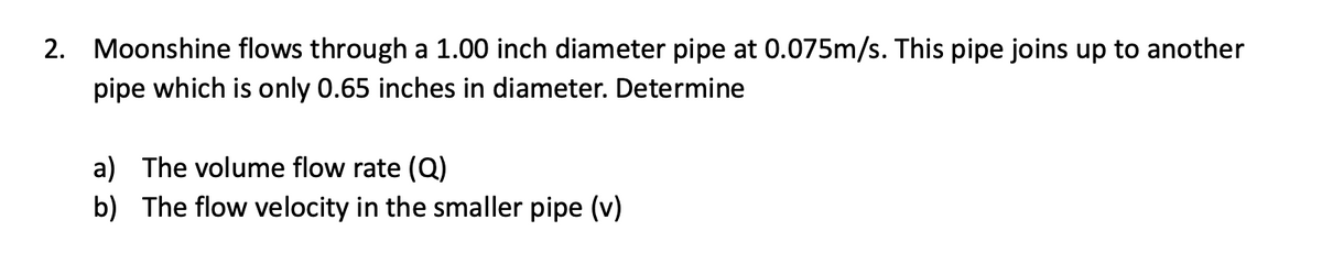 2. Moonshine flows through a 1.00 inch diameter pipe at 0.075m/s. This pipe joins up to another
pipe which is only 0.65 inches in diameter. Determine
a) The volume flow rate (Q)
b) The flow velocity in the smaller pipe (v)