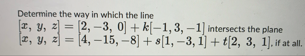 Determine the way in which the line
[x, y, z] = [2, -3, 0] + k[−1, 3, -1] intersects the plane
[x, y, z] = [4, -15, -8] + s[1, -3, 1] + t[2, 3, 1], if at all.