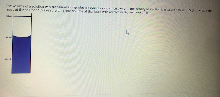 The volume of a solution was measured in a graduated cylinder (shown below), and the density of solution is measured to be 13.5 g/ml, what is the
mass of the solution? (make sure to record volume of the liquid with correct sig figs, without units)
50 ml
45 ml
40 ml
