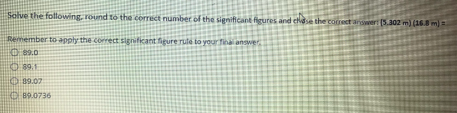 Solve the following, round to the correct number of the significant figures and chse the correct answer: (5.302 m) (16.8 m) =
Remember to apply the correct significant figure rule to your final answer.
1089.0
O89.1
89.07
৪9.0736
