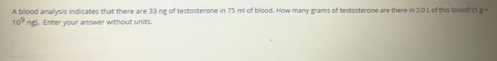 A blood analysis indicates that there are 33 ng of testosterone in 75 ml of blood. How many grams of testosterone are there in 2.0 L of this blood? (1 g -
10 ng). Enter your answer without units.
