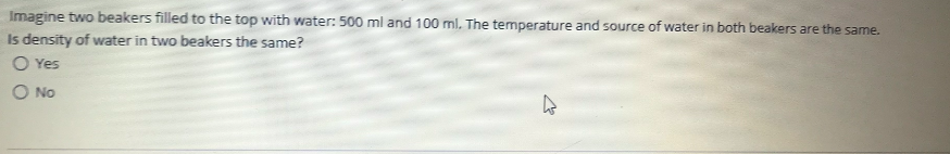 Imagine two beakers filled to the top with water: 500 ml and 100 ml. The temperature and source of water in both beakers are the same.
Is density of water in two beakers the same?
O Yes
O No
