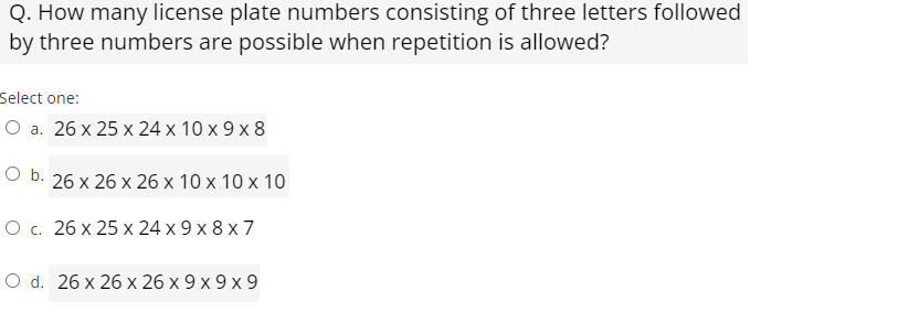 Q. How many license plate numbers consisting of three letters followed
by three numbers are possible when repetition is allowed?
Select one:
O a. 26 x 25 x 24 x 10 x 9 x 8
Ob.
26 x 26 x 26 x 10 x 10 x 10
О с. 26 х 25 х 24 х9х8x7
O d. 26 x 26 х 26 х9х9х9
