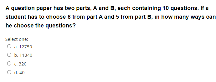 A question paper has two parts, A and B, each containing 10 questions. If a
student has to choose 8 from part A and 5 from part B, in how many ways can
he choose the questions?
Select one:
O a. 12750
O b. 11340
O c. 320
O d. 40
