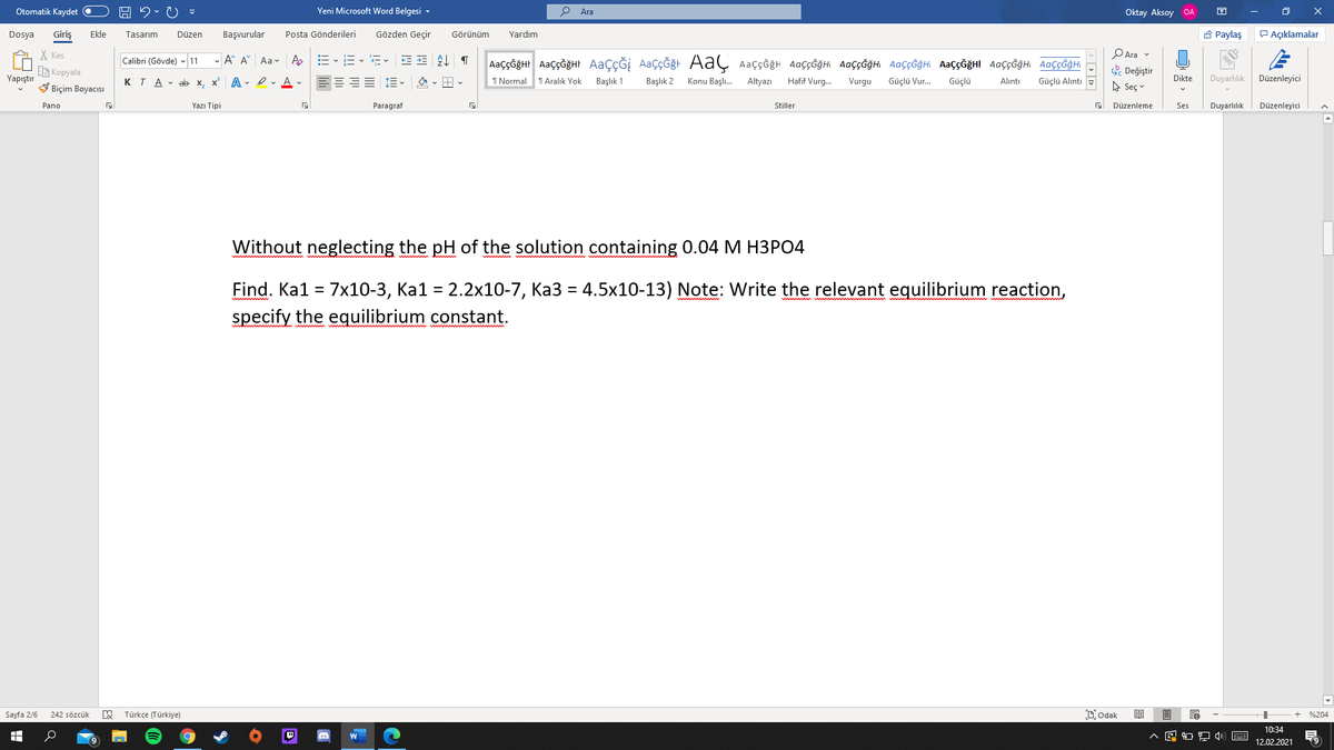 Otomatik Kaydet O
Yeni Microsoft Word Belgesi -
Ara
Oktay Aksoy OA
Giriş
Gözden Geçir
A Paylaş
P Açıklamalar
Dosya
Ekle
Tasarım
Düzen
Başvurular
Posta Gönderileri
Görünüm
Yardım
PAra v
X Kes
G Kopyala
V Biçim Boyacısı
- A A Aa v Ap
AaççĞğHr AaççğğHt AaçÇĞİ AaçÇĞğt AaÇ Aaççğh AaççĞğHi AaççĞğHI AaççĞğH AaççĞğHI AaççĞğH AaççĞğHI
Calibri (Gövde) - 11
Değiştir
Yapıştır
KTA - ab x, x A - Iv A -
I Normal
T Aralık Yok
Başlık 1
Başlık 2
Konu Başlı.
Altyazı
Hafif Vurg.
Vurgu
Güçlü Vur.
Güçlü
Dikte
Duyarlılık
Düzenleyici
Alıntı
Güçlü Alıntı
A Seç v
Pano
Yazı Tipi
Paragraf
Stiller
Düzenleme
Ses
Duyarlılık
Düzenleyici
Without neglecting the pH of the solution containing 0.04 M H3PO4
Find. Ka1 = 7x10-3, Ka1 = 2.2x10-7, Ka3 = 4.5x10-13) Note: Write the relevant equilibrium reaction,
specify the equilibrium constant.
Sayfa 2/6
Türkçe (Türkiye)
Dodak
242 sözcük
%204
10:34
12.02.2021
