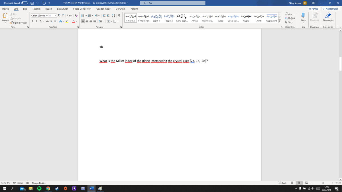 Otomatik Kaydet O
Yeni Microsoft Word Belgesi - bu bilgisayar konumuna kaydedildi -
Ara
Oktay Aksoy OA
Giriş
Gözden Geçir
A Paylaş
P Açıklamalar
Dosya
Ekle
Tasarım
Düzen
Başvurular
Posta Gönderileri
Görünüm
Yardım
X Kes
G Kopyala
V Biçim Boyacısı
PAra v
- A A Aa v A
AaççĞğHr AaççğğHt AaçÇĞİ AaçÇĞğt AaÇ Aaççğh AaççĞğHi AaççĞğHI AaççĞğH AaççĞğHI AaççĞğH AaççĞğHI
Calibri (Gövde) - 11
. Değiştir
A Seç v
Yapıştır
KTA - ab x.
x A - I- A -
EEEE 1E -
I Normal
T Aralık Yok
Başlık 1
Başlık 2
Konu Başlı.
Altyazı
Hafif Vurg.
Vurgu
Güçlü Vur.
Güçlü
Dikte
Duyarlılık
Düzenleyici
Alıntı
Güçlü Alıntı
Pano
Yazı Tipi
Paragraf
Stiller
Düzenleme
Ses
Duyarlılık
Düzenleyici
1b
What is the Miller index of the plane intersecting the crystal axes (2a, 1b, -3c)?
Sayfa 2/6
Türkçe (Türkiye)
Dodak
目
151 sözcük
%130
13:13
8.02.2021
