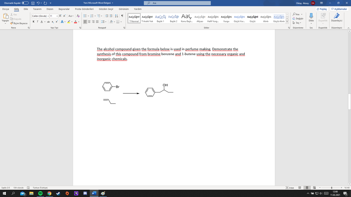 Otomatik Kaydet O
Yeni Microsoft Word Belgesi -
Ara
Oktay Aksoy OA
Giriş
Gözden Geçir
A Paylaş
P Açıklamalar
Dosya
Ekle
Tasarım
Düzen
Başvurular
Posta Gönderileri
Görünüm
Yardım
X Kes
G Kopyala
V Biçim Boyacısı
PAra v
- A A Aa v Ap
AaççĞğHr AaççğğHt AaçÇĞİ AaçÇĞğt AaÇ Aaççğh AaççĞğHi AaççĞğHI AaççĞğH AaççĞğHI AaççĞğH AaççĞğHI
Calibri (Gövde) - 11
. Değiştir
A Seç v
Yapıştır
x A - I- A -
1 Aralık Yok
Duyarlılık
KTA - ab x.
I Normal
Başlık 1
Başlık 2
Konu Başlı.
Altyazı
Hafif Vurg.
Vurgu
Güçlü Vur.
Güçlü
Dikte
Düzenleyici
Alıntı
Güçlü Alıntı
Pano
Yazı Tipi
Paragraf
Stiller
Düzenleme
Ses
Duyarlılık
Düzenleyici
The alcohol compound given the formula below is used in perfume making. Demonstrate the
synthesis of this compound from bromine benzene and 1-butene using the necessary organic and
inorganic chemicals.
OH
-Br
Sayfa 3/5
Türkçe (Türkiye)
Dodak
+ %140
104 sözcük
12:00
11.02.2021

