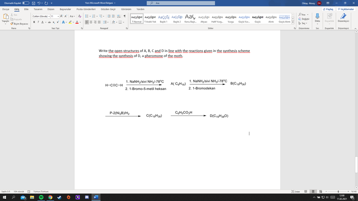Otomatik Kaydet O
Yeni Microsoft Word Belgesi -
Ara
Oktay Aksoy OA
Giriş
Gözden Geçir
A Paylaş
P Açıklamalar
Dosya
Ekle
Tasarım
Düzen
Başvurular
Posta Gönderileri
Görünüm
Yardım
X Kes
G Kopyala
V Biçim Boyacısı
PAra v
- A A Aa v Ap
AaççĞğHr AaççğğHt AaçÇĞİ AaçÇĞğt AaÇ Aaççğh AaççĞğHi AaççĞğHI AaççĞğH AaççĞğHI AaççĞğH AaççĞğHI
Calibri (Gövde) - 11
. Değiştir
A Seç v
Yapıştır
x A - I- A -
Duyarlılık
KTA - ab x.
I Normal
T Aralık Yok
Başlık 1
Başlık 2
Konu Başlı.
Altyazı
Hafif Vurg.
Vurgu
Güçlü Vur.
Güçlü
Dikte
Düzenleyici
Alıntı
Güçlü Alıntı
Pano
Yazı Tipi
Paragraf
Stiller
Düzenleme
Ses
Duyarlılık
Düzenleyici
Write the open structures of A, B, C and D in line with the reactions given in the synthesis scheme
showing the synthesis of D, a pheromone of the moth.
1. NaNH2/sivi NH3/-78°C
1. NaNH2/sivi NH3/-78°C
A( C9H16)
B(C19H36)
H-CEC-H
2. 1-Bromo-5-metil heksan
2. 1-Bromodekan
P-2(Nİ2B)/H2
C6H,CO3H
C(C19H38)
D(C19H380)
|
Sayfa 5/5
Türkçe (Türkiye)
Dodak
104 sözcük
%140
12:00
11.02.2021
