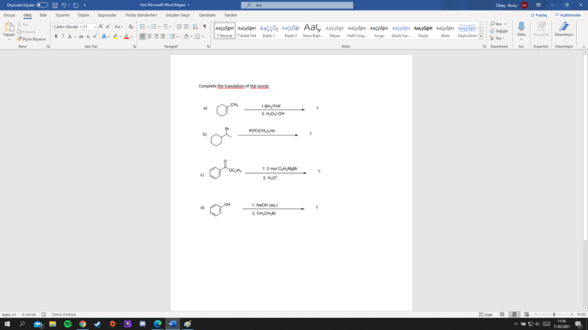 Otomatik Kaydet O
Yeni Microsoft Word Belgesi -
Ara
Oktay Aksoy OA
Giriş
Posta Gönderileri
Gözden Geçir
A Paylaş
P Açıklamalar
Dosya
Ekle
Tasarım
Düzen
Başvurular
Görünüm
Yardım
X Kes
G Kopyala
V Biçim Boyacısı
PAra v
- A^ A Aav A
AaççĞğHt AaççĞğHt AaçÇĞİ AaçÇĞğt AaÇ AaççğH AaÇçĞğHı AaççĞğH. AaçÇĞğH AAÇÇĞĞHI AaççĞğHi AaççĞğH
Calibri (Gövde) - 11
. Değiştir
A Seç v
Yapıştır
KTA - ab x.
x A - Iv A v
EEEE E -
I Normal
T Aralık Yok
Başlık 1
Başlık 2
Konu Başlı.
Altyazı
Hafif Vurg.
Vurgu
Güçlü Vur.
Güçlü
Dikte
Duyarlılık
Düzenleyici
Alıntı
Güçlü Alıntı
Pano
Yazı Tipi
Paragraf
Stiller
Düzenleme
Ses
Duyarlılık
Düzenleyici
Complete the translation of the words
CH3
a)
1.ВНTHF
2. H2O2/-OH
KOC(CH3)3/isi
b)
OC2H5
1. 2 mol CgH5MgBr
c)
2. Hао
1. NaOH (aq.)
d)
2. CH3CH2BR
Türkçe (Türkiye)
Dodak
Sayfa 1/1
6 sözcük
%100
11:54
11.02.2021
