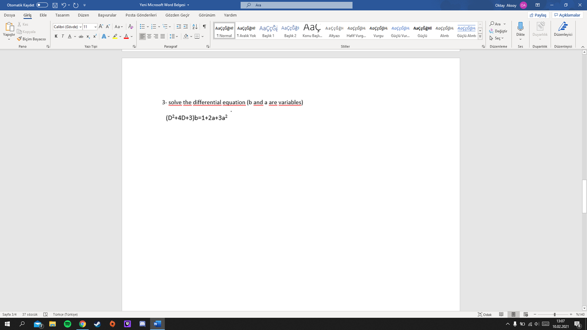 Otomatik Kaydet O
Yeni Microsoft Word Belgesi -
Ara
Oktay Aksoy OA
Giriş
Posta Gönderileri
Gözden Geçir
A Paylaş
P Açıklamalar
Dosya
Ekle
Tasarım
Düzen
Başvurular
Görünüm
Yardım
X Kes
G Kopyala
V Biçim Boyacısı
PAra v
- A A Aav A
AaççĞğHr AaççğğHt AaçÇĞİ AaçÇĞğt AaÇ Aaççğh AaççĞğHi AaççĞğHI AaççĞğH AaççĞğHI AaççĞğH AaççĞğHI
Calibri (Gövde) - 11
. Değiştir
A Seç v
Yapıştır
KTA - ab x.
x A - I - A -
I Normal
T Aralık Yok
Başlık 1
Başlık 2
Konu Başlı.
Altyazı
Hafif Vurg.
Vurgu
Güçlü Vur.
Güçlü
Dikte
Duyarlılık
Düzenleyici
Alıntı
Güçlü Alıntı
Pano
Yazı Tipi
Paragraf
Stiller
Düzenleme
Ses
Duyarlılık
Düzenleyici
3- solve the differential equation (b and a are variables)
(D²+4D+3)b=1+2a+3a?
Sayfa 3/4
37 sözcük
Türkçe (Türkiye)
Dodak
%140
13:07
10.02.2021
