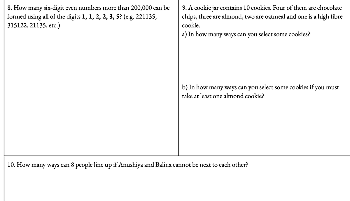 8. How many six-digit even numbers more than 200,000 can be
formed using all of the digits 1, 1, 2, 2, 3, 5? (e.g. 221135,
315122, 21135, etc.)
9. A cookie jar contains 10 cookies. Four of them are chocolate
chips, three are almond, two are oatmeal and one is a high fibre
cookie.
a) In how
many ways can you
select
some cookies?
b) In how many ways can you select some cookies if you must
take at least one almond cookie?
10. How many ways can 8 people line up if Anushiya and Balina cannot be next to each other?